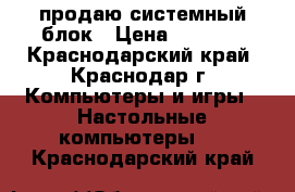 продаю системный блок › Цена ­ 4 500 - Краснодарский край, Краснодар г. Компьютеры и игры » Настольные компьютеры   . Краснодарский край